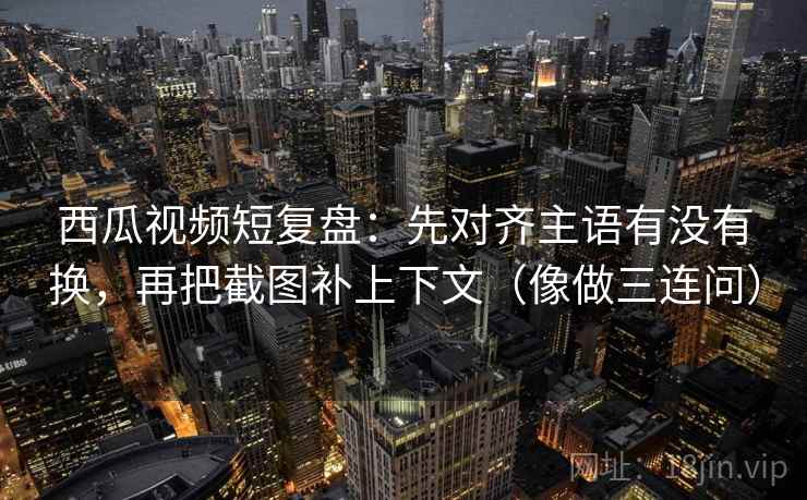 西瓜视频短复盘：先对齐主语有没有换，再把截图补上下文（像做三连问）  第2张