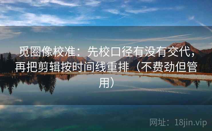 觅圈像校准：先校口径有没有交代，再把剪辑按时间线重排（不费劲但管用）