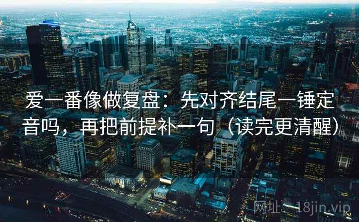 爱一番像做复盘：先对齐结尾一锤定音吗，再把前提补一句（读完更清醒）  第2张