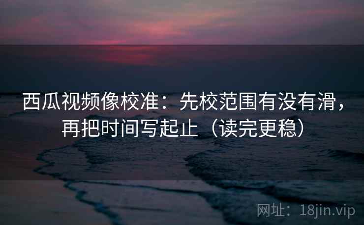 西瓜视频像校准：先校范围有没有滑，再把时间写起止（读完更稳）