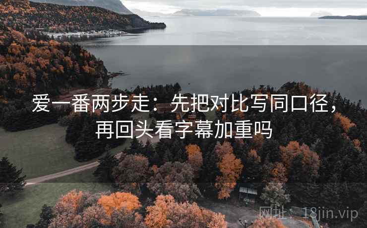 爱一番两步走：先把对比写同口径，再回头看字幕加重吗  第2张
