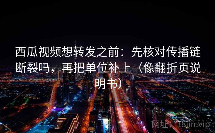 西瓜视频想转发之前：先核对传播链断裂吗，再把单位补上（像翻折页说明书）