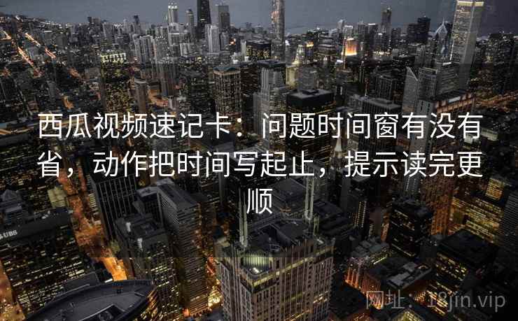 西瓜视频速记卡：问题时间窗有没有省，动作把时间写起止，提示读完更顺