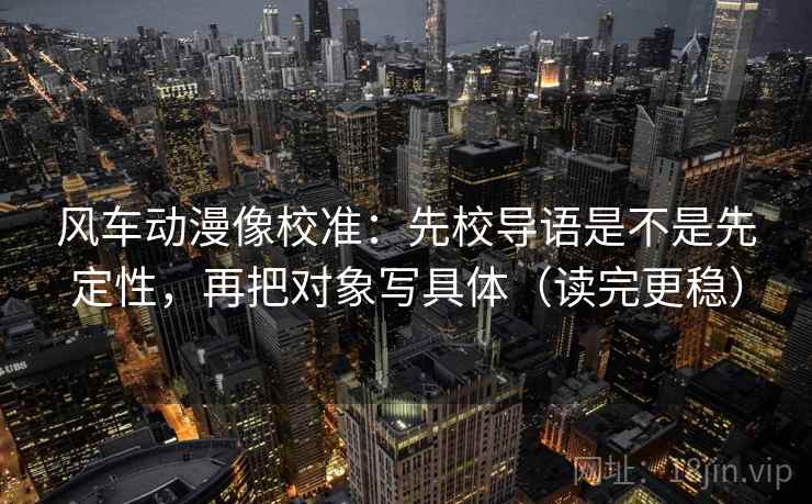 风车动漫像校准：先校导语是不是先定性，再把对象写具体（读完更稳）