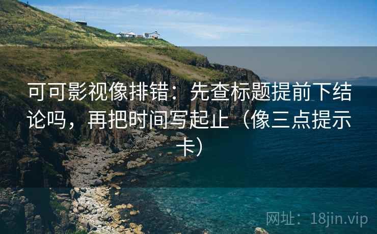 可可影视像排错：先查标题提前下结论吗，再把时间写起止（像三点提示卡）  第2张