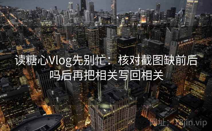 读糖心Vlog先别忙：核对截图缺前后吗后再把相关写回相关