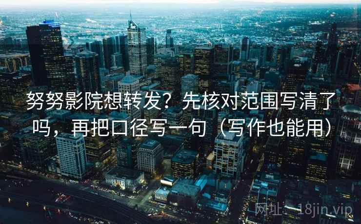 努努影院想转发？先核对范围写清了吗，再把口径写一句（写作也能用）