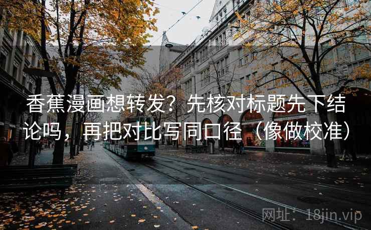 香蕉漫画想转发？先核对标题先下结论吗，再把对比写同口径（像做校准）