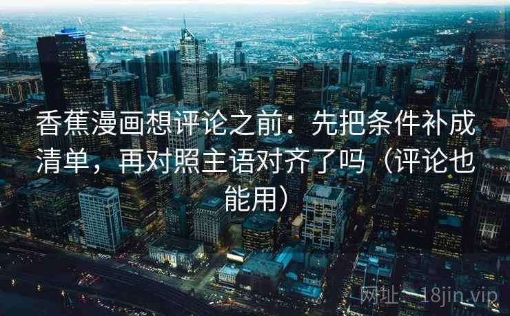 香蕉漫画想评论之前：先把条件补成清单，再对照主语对齐了吗（评论也能用）