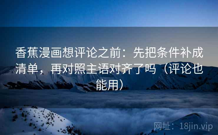 香蕉漫画想评论之前：先把条件补成清单，再对照主语对齐了吗（评论也能用）  第2张
