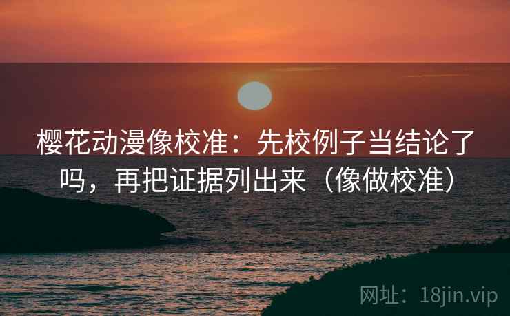 樱花动漫像校准：先校例子当结论了吗，再把证据列出来（像做校准）  第2张