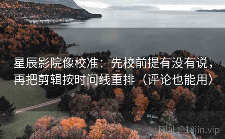 星辰影院像校准：先校前提有没有说，再把剪辑按时间线重排（评论也能用）