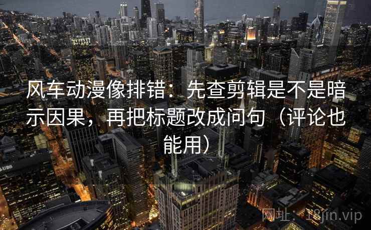 风车动漫像排错：先查剪辑是不是暗示因果，再把标题改成问句（评论也能用）